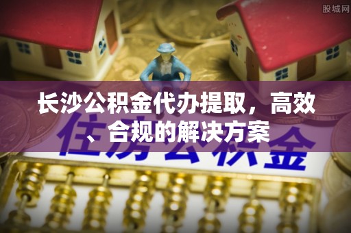 龙游长沙公积金代办提取，高效、合规的解决方案
