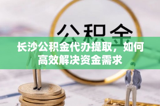 通许长沙公积金代办提取，如何高效解决资金需求